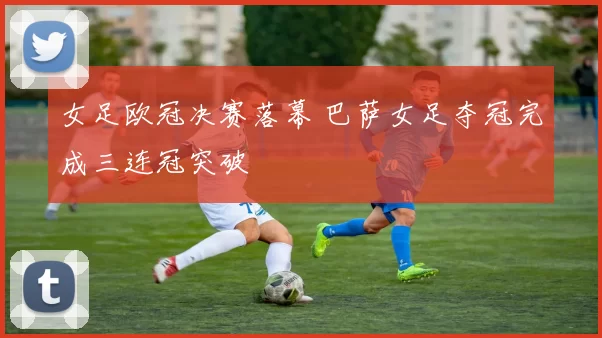 女足欧冠决赛落幕 巴萨女足夺冠完成三连冠突破