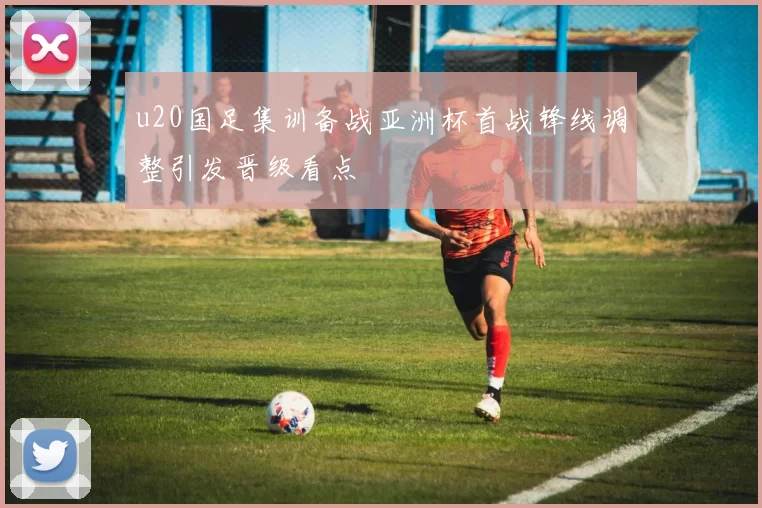 u20国足集训备战亚洲杯首战锋线调整引发晋级看点