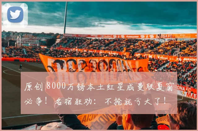原创 8000万镑本土红星成曼联夏窗必争！名宿狂劝：不抢就亏大了！