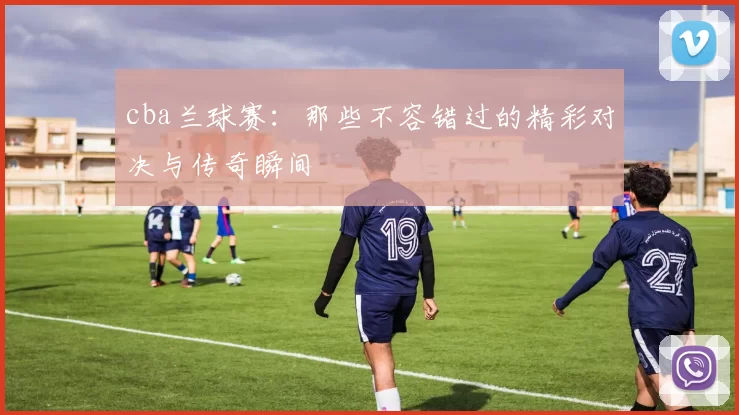cba兰球赛:那些不容错过的精彩对决与传奇瞬间