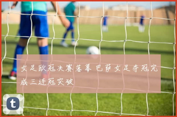 女足欧冠决赛落幕 巴萨女足夺冠完成三连冠突破