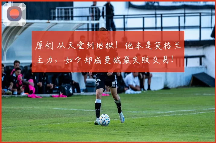 原创 从天堂到地狱！他本是英格兰主力，如今却成曼城最失败交易！