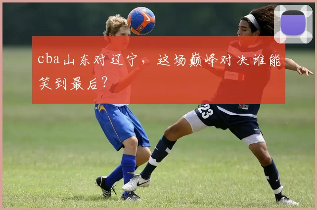 cba山东对辽宁，这场巅峰对决谁能笑到最后？