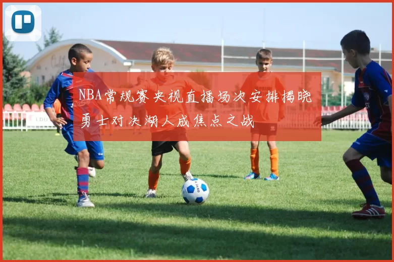 NBA常规赛央视直播场次安排揭晓 勇士对决湖人成焦点之战