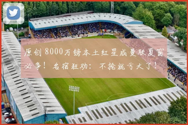 原创 8000万镑本土红星成曼联夏窗必争！名宿狂劝：不抢就亏大了！