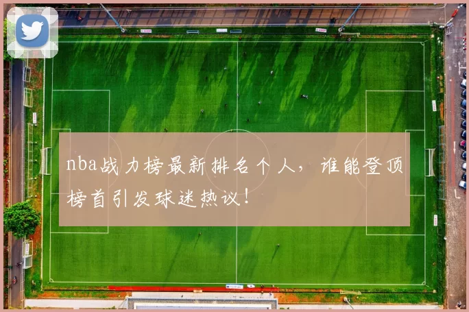nba战力榜最新排名个人,谁能登顶榜首引发球迷热议!