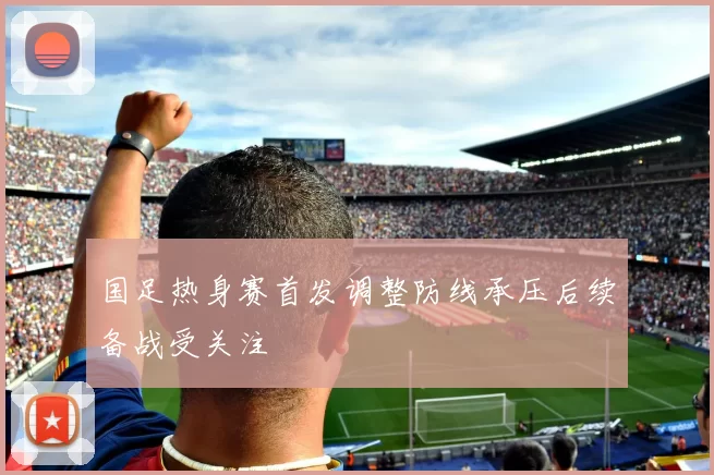 国足热身赛首发调整防线承压后续备战受关注