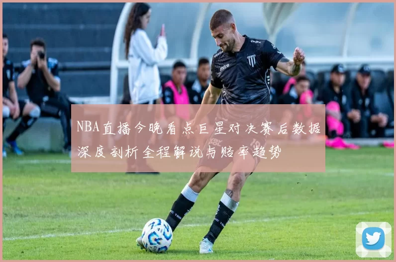 NBA直播今晚看点巨星对决赛后数据深度剖析全程解说与赔率趋势