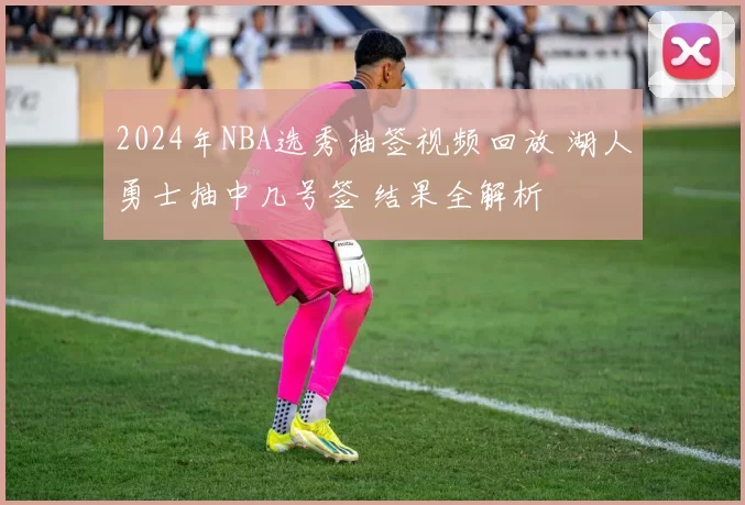 2024年NBA选秀抽签视频回放 湖人勇士抽中几号签 结果全解析