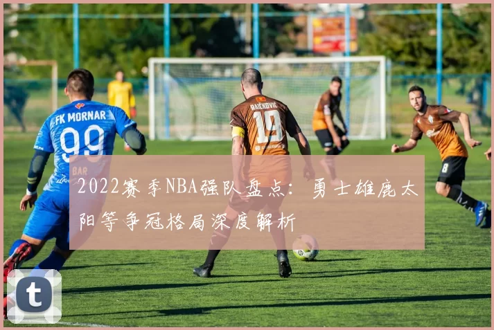 2022赛季NBA强队盘点:勇士雄鹿太阳等争冠格局深度解析