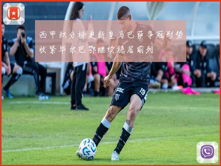 西甲积分榜更新皇马巴萨争冠形势收紧毕尔巴鄂继续稳居前列