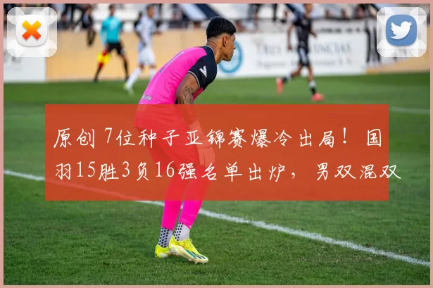 原创 7位种子亚锦赛爆冷出局!国羽15胜3负16强名单出炉,男双混双全胜