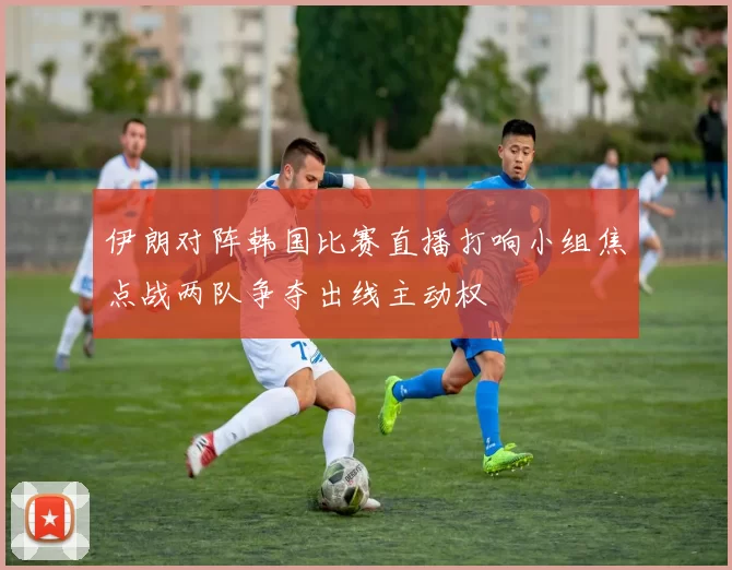 伊朗对阵韩国比赛直播打响小组焦点战两队争夺出线主动权