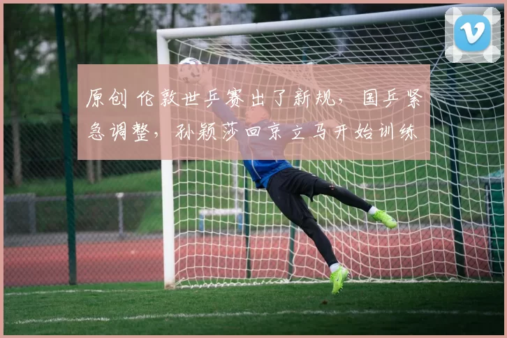 原创 伦敦世乒赛出了新规，国乒紧急调整，孙颖莎回京立马开始训练太拼了