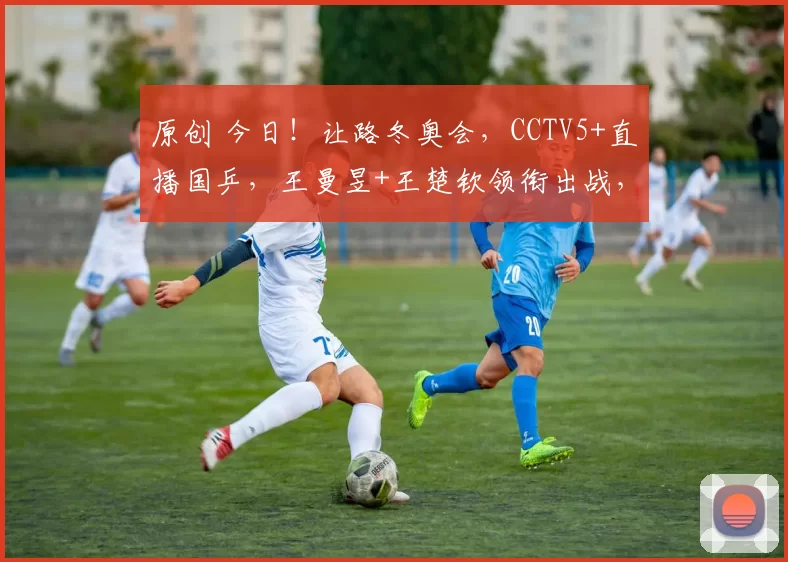 原创 今日!让路冬奥会,CCTV5+直播国乒,王曼昱+王楚钦领衔出战,张本美和VS尼娜