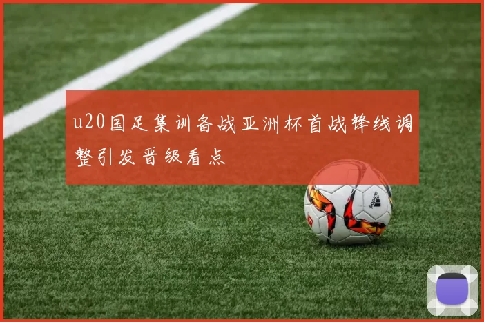 u20国足集训备战亚洲杯首战锋线调整引发晋级看点