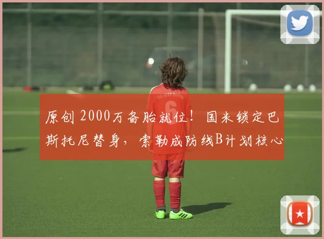 原创 2000万备胎就位！国米锁定巴斯托尼替身，索勒成防线B计划核心