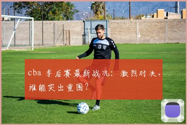 cba 季后赛最新战况：激烈对决，谁能突出重围？