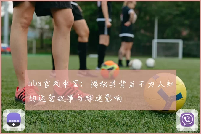 nba官网中国：揭秘其背后不为人知的运营故事与球迷影响