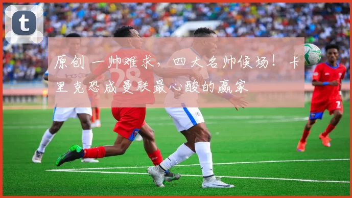 原创 一帅难求,四大名帅候场!卡里克恐成曼联最心酸的赢家