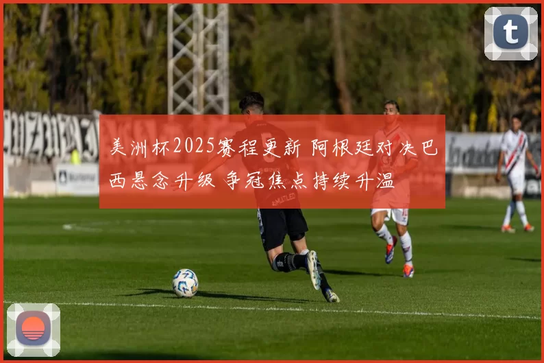 美洲杯2025赛程更新 阿根廷对决巴西悬念升级 争冠焦点持续升温