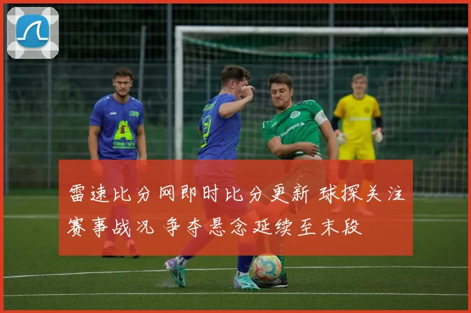 雷速比分网即时比分更新 球探关注赛事战况 争夺悬念延续至末段