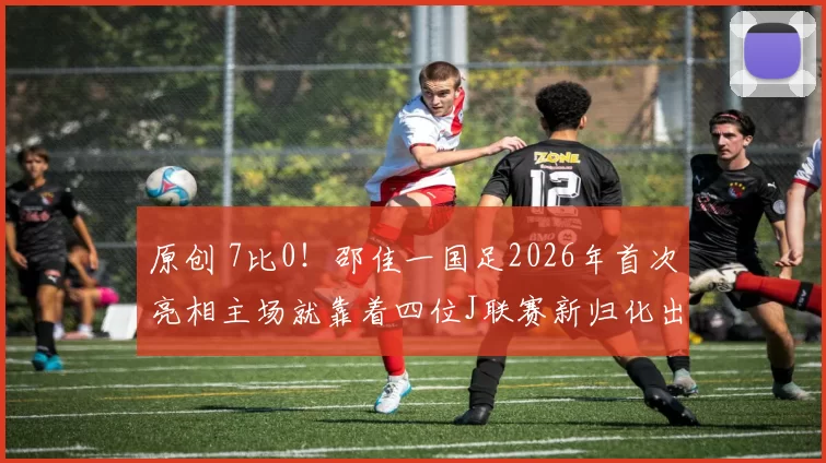 原创 7比0！邵佳一国足2026年首次亮相主场就靠着四位J联赛新归化出色表现，大比分横扫来访的日本队被辟谣