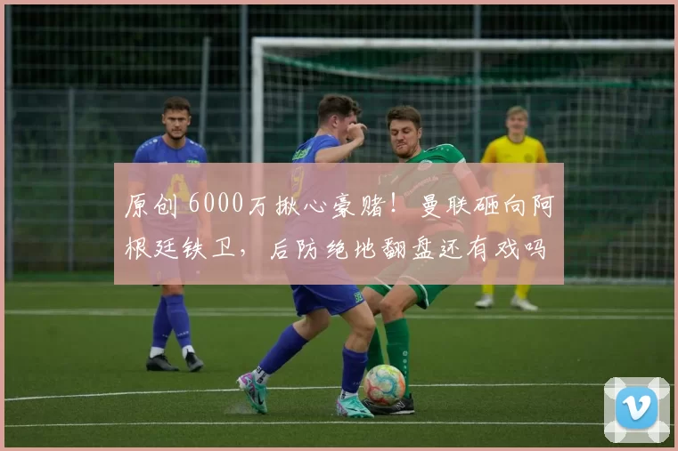 原创 6000万揪心豪赌！曼联砸向阿根廷铁卫，后防绝地翻盘还有戏吗？