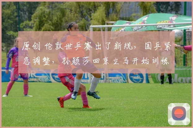 原创 伦敦世乒赛出了新规，国乒紧急调整，孙颖莎回京立马开始训练太拼了