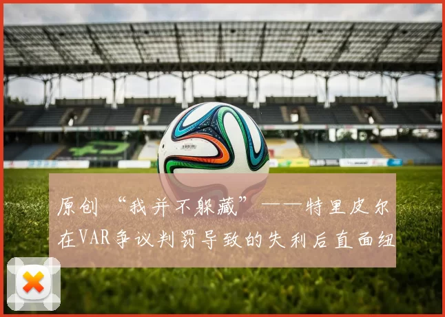 原创 “我并不躲藏”——特里皮尔在VAR争议判罚导致的失利后直面纽卡斯尔的失误