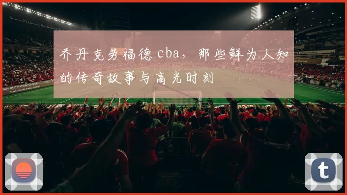 乔丹克劳福德 cba,那些鲜为人知的传奇故事与高光时刻