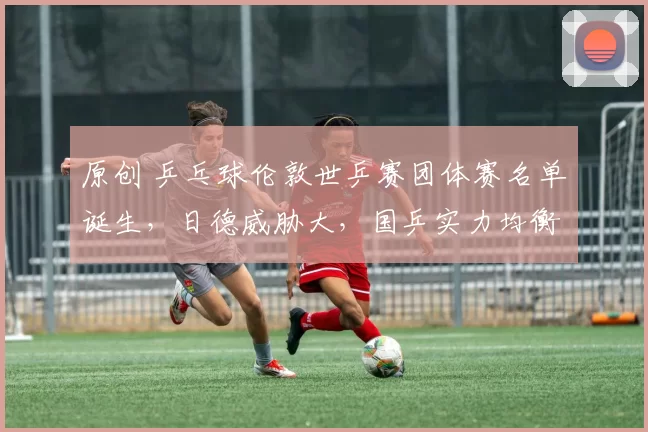 原创 乒乓球伦敦世乒赛团体赛名单诞生，日德威胁大，国乒实力均衡