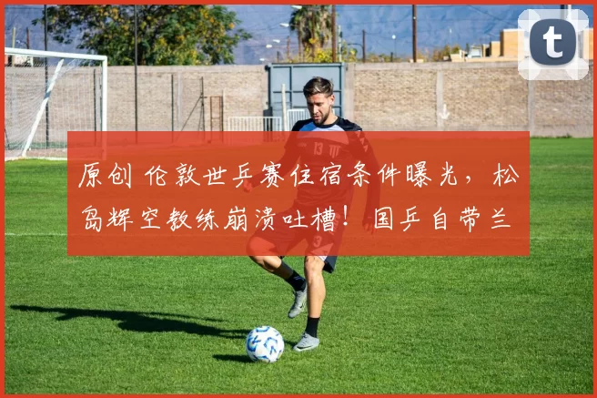 原创 伦敦世乒赛住宿条件曝光，松岛辉空教练崩溃吐槽！国乒自带兰州拉面真香！