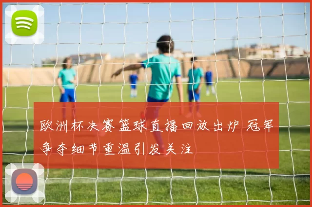 欧洲杯决赛篮球直播回放出炉 冠军争夺细节重温引发关注