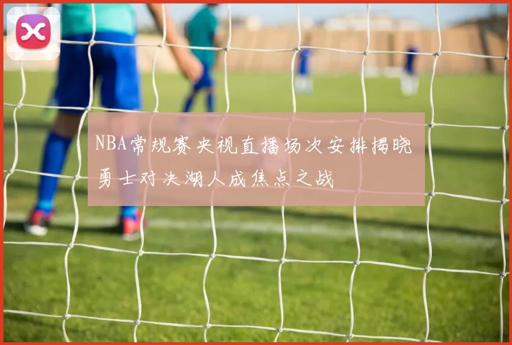 NBA常规赛央视直播场次安排揭晓 勇士对决湖人成焦点之战