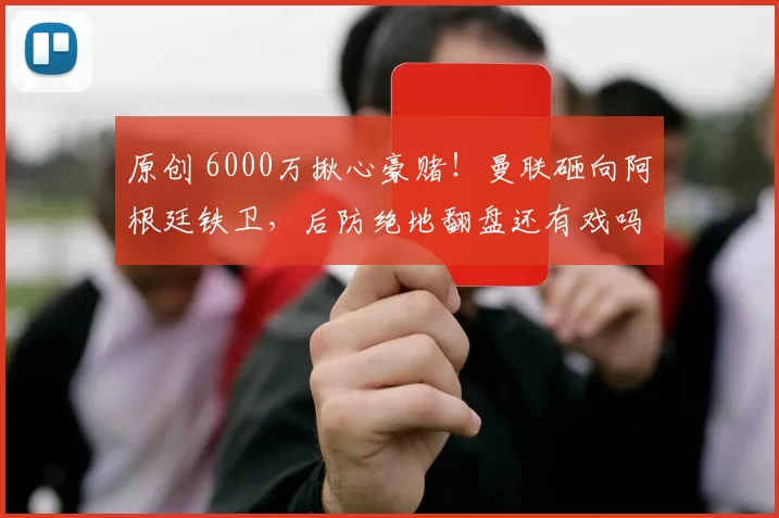 原创 6000万揪心豪赌！曼联砸向阿根廷铁卫，后防绝地翻盘还有戏吗？