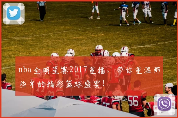 nba全明星赛2017重播，带你重温那些年的精彩篮球盛宴！