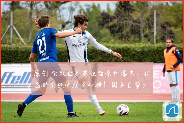 原创 伦敦世乒赛住宿条件曝光，松岛辉空教练崩溃吐槽！国乒自带兰州拉面真香！