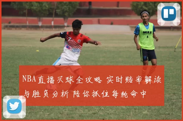 NBA直播买球全攻略 实时赔率解读与胜负分析 陪你抓住每轮命中