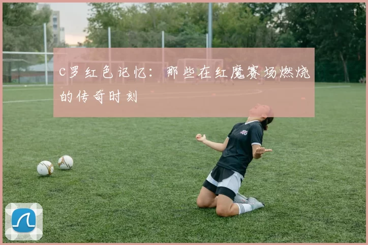 c罗红色记忆:那些在红魔赛场燃烧的传奇时刻