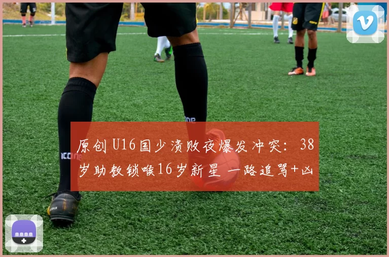 原创 U16国少溃败夜爆发冲突:38岁助教锁喉16岁新星 一路追骂+凶狠推搡