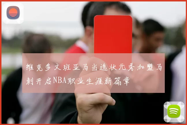 维克多文班亚马当选状元秀加盟马刺开启NBA职业生涯新篇章