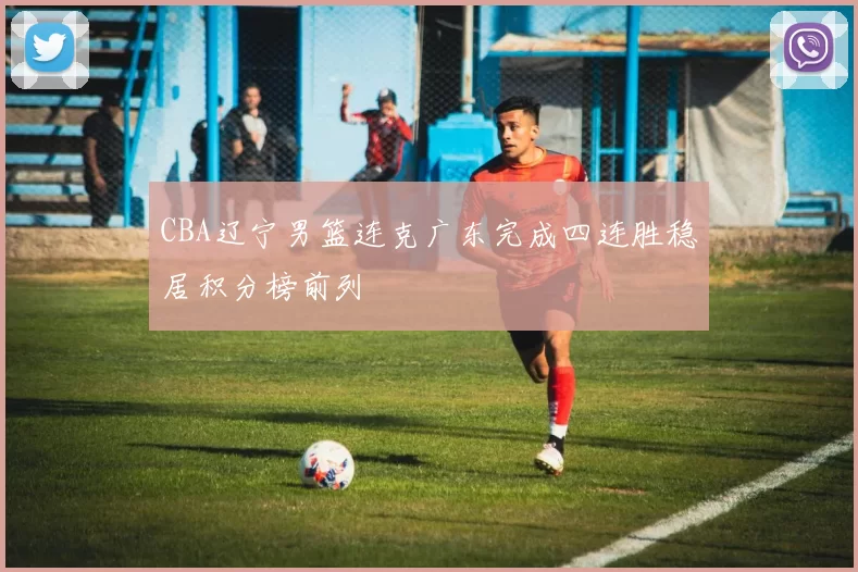 CBA辽宁男篮连克广东完成四连胜稳居积分榜前列