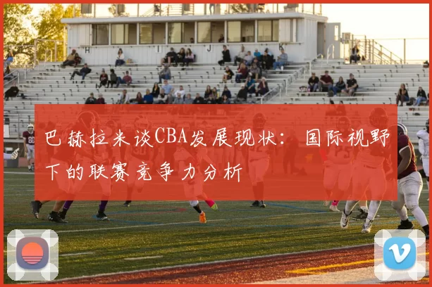 巴赫拉米谈CBA发展现状：国际视野下的联赛竞争力分析