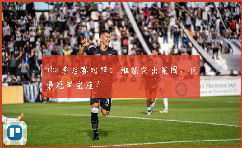 nba季后赛对阵：谁能突出重围，问鼎冠军宝座？