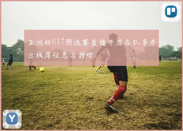 亚洲杯U17预选赛直播开启各队争夺出线席位悬念持续