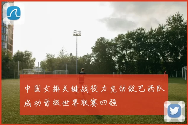 中国女排关键战役力克劲敌巴西队成功晋级世界联赛四强