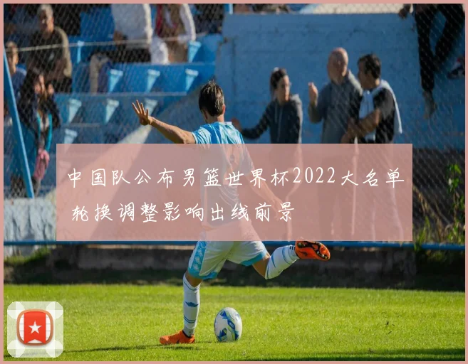 中国队公布男篮世界杯2022大名单 轮换调整影响出线前景
