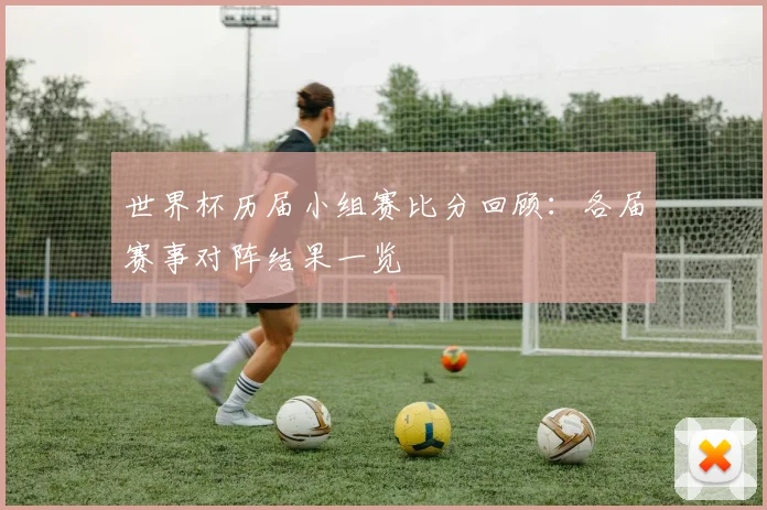 世界杯历届小组赛比分回顾:各届赛事对阵结果一览