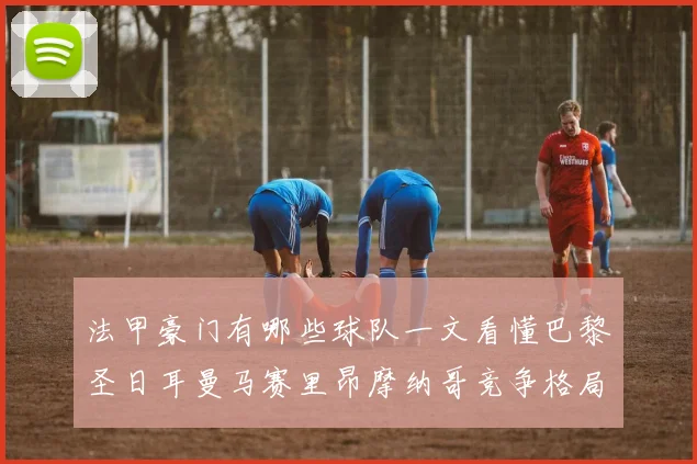 法甲豪门有哪些球队一文看懂巴黎圣日耳曼马赛里昂摩纳哥竞争格局